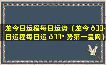 龙今日运程每日运势（龙今 🌷 日运程每日运 🐺 势第一星网）